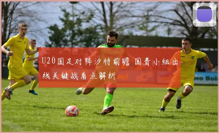 U20国足对阵沙特前瞻 国青小组出线关键战看点解析