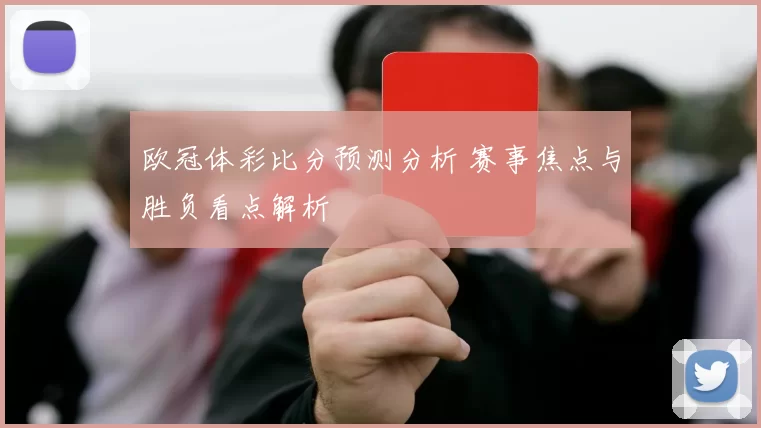 欧冠体彩比分预测分析 赛事焦点与胜负看点解析