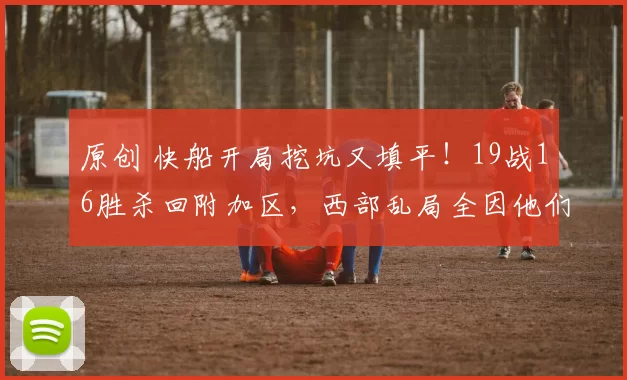 原创 快船开局挖坑又填平!19战16胜杀回附加区,西部乱局全因他们突然“醒”了!