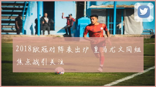 2018欧冠对阵表出炉 皇马尤文同组焦点战引关注