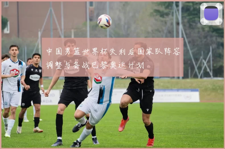 中国男篮世界杯失利后国家队阵容调整与备战巴黎奥运计划